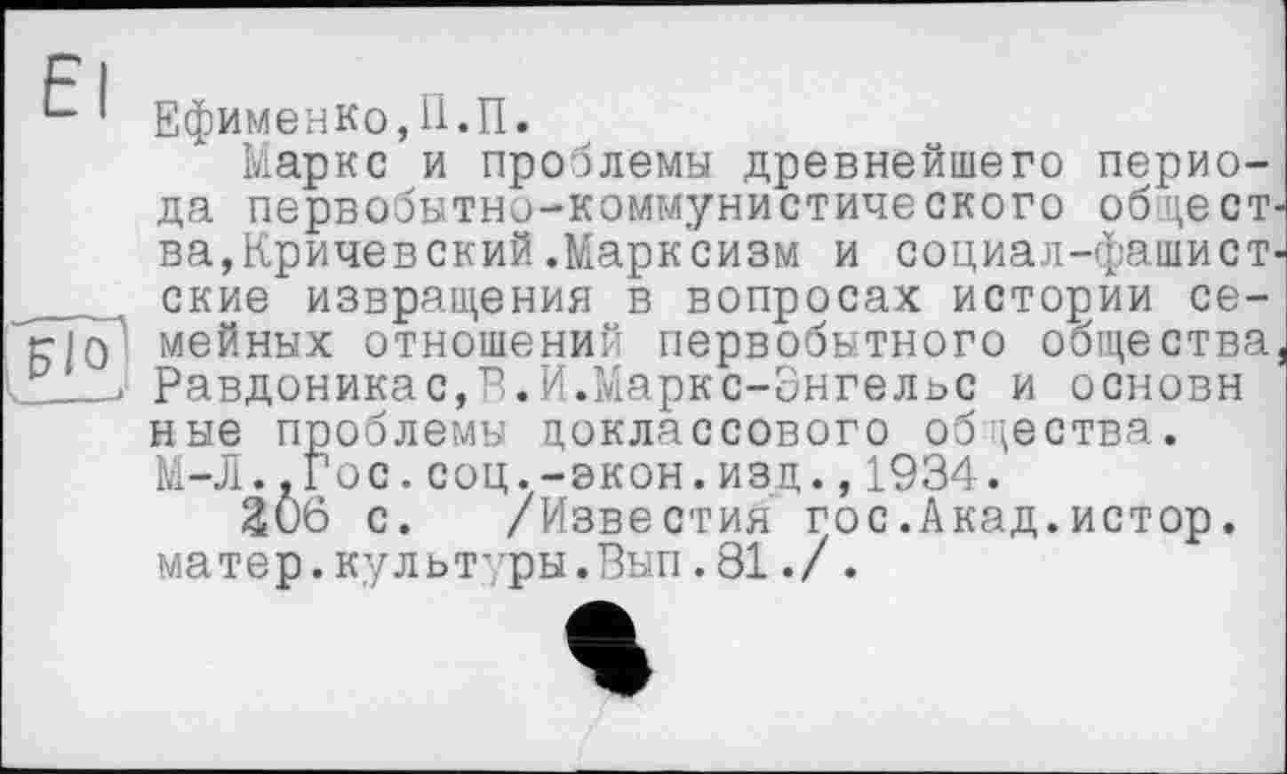 ﻿*“ 1 Ефименко, П. П.
Маркс и проблемы древнейшего периода первобытно-коммунистического общест ва,Кричевский.Марксизм и социал-фашист _	, ские извращения в вопросах истории се-
мейных отношений первобытного общества Равдоникас,В.И.Маркс-Энгельс и основи ные проблемы доклассового общества. М-Л..Гос.соц.-экон.изд.,1934.
206 с. /Известия гос.Акад.истор. матер.культуры.Вып.81./.